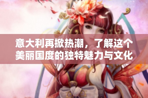 意大利再掀热潮，了解这个美丽国度的独特魅力与文化之旅