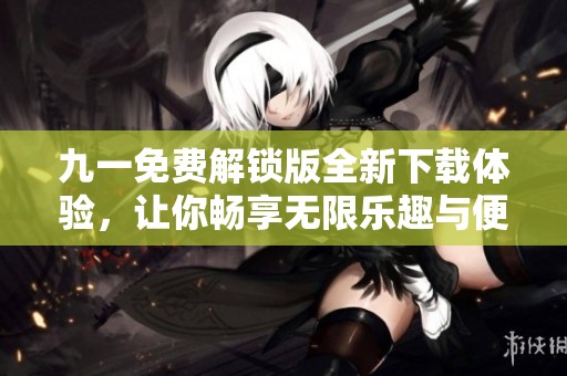 九一免费解锁版全新下载体验，让你畅享无限乐趣与便利