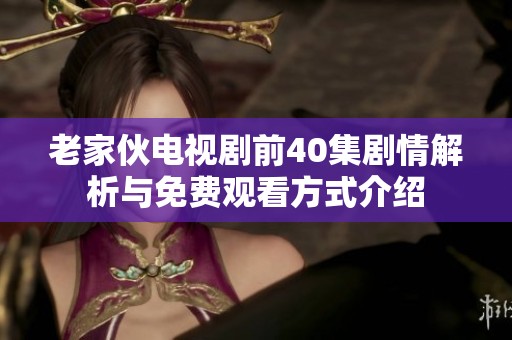 老家伙电视剧前40集剧情解析与免费观看方式介绍 老家伙电视剧前40集剧情解析与免费观看方式介绍