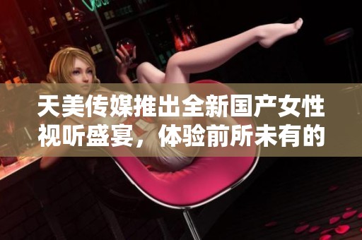 天美传媒推出全新国产女性视听盛宴，体验前所未有的视觉享受