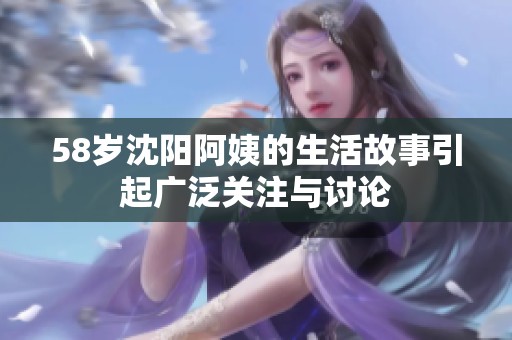58岁沈阳阿姨的生活故事引起广泛关注与讨论