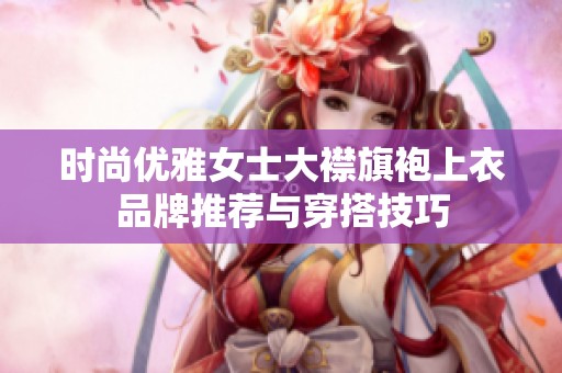 时尚优雅女士大襟旗袍上衣品牌推荐与穿搭技巧