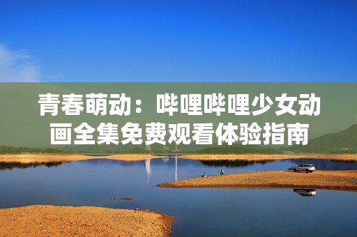青春萌动：哔哩哔哩少女动画全集免费观看体验指南