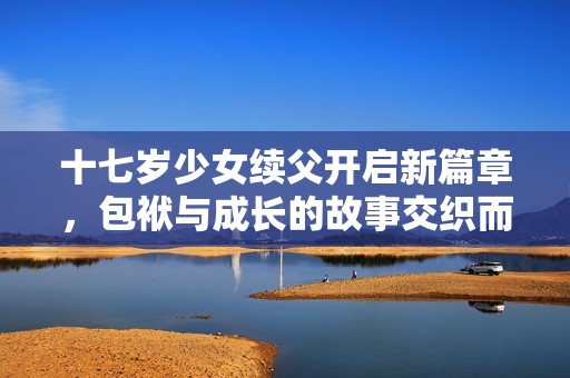 十七岁少女续父开启新篇章，包袱与成长的故事交织而成