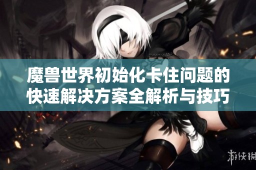 魔兽世界初始化卡住问题的快速解决方案全解析与技巧分享