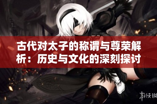 古代对太子的称谓与尊荣解析：历史与文化的深刻探讨