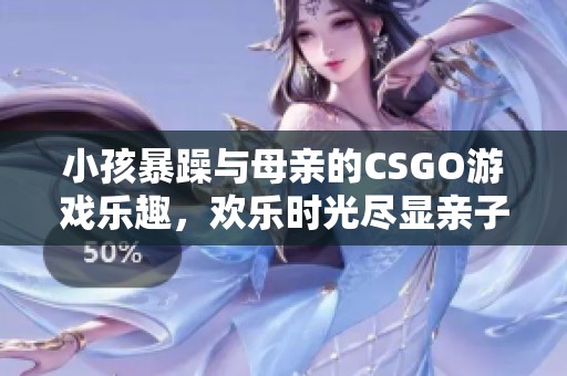 小孩暴躁与母亲的CSGO游戏乐趣，欢乐时光尽显亲子互动