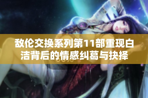 敌伦交换系列第11部重现白洁背后的情感纠葛与抉择