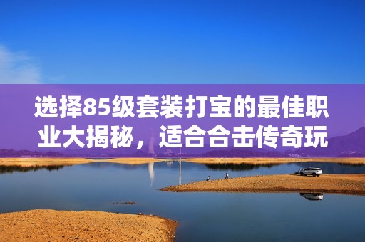 选择85级套装打宝的最佳职业大揭秘，适合合击传奇玩家的推荐