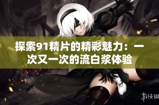 探索91精片的精彩魅力：一次又一次的流白浆体验