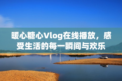 暖心糖心Vlog在线播放，感受生活的每一瞬间与欢乐