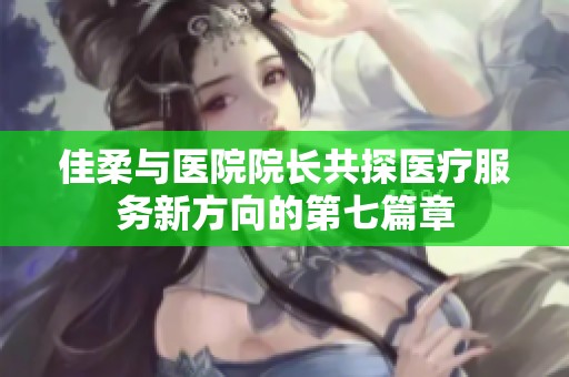 佳柔与医院院长共探医疗服务新方向的第七篇章