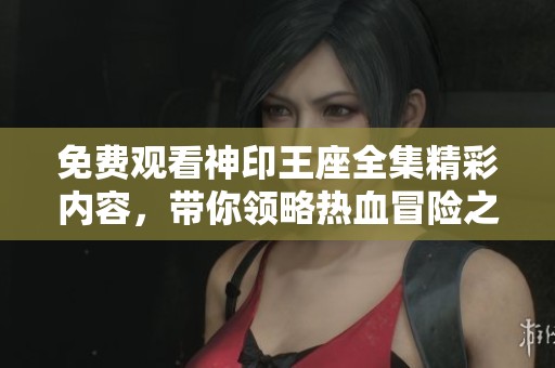 免费观看神印王座全集精彩内容，带你领略热血冒险之旅