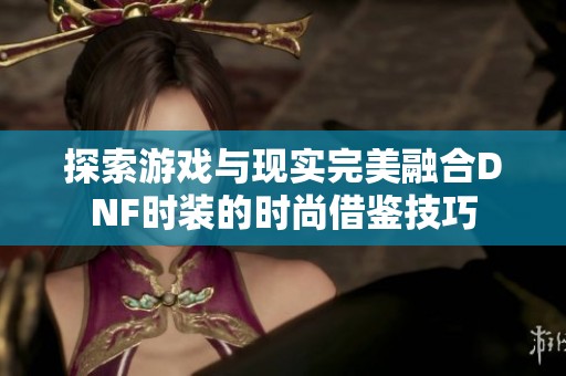 探索游戏与现实完美融合DNF时装的时尚借鉴技巧
