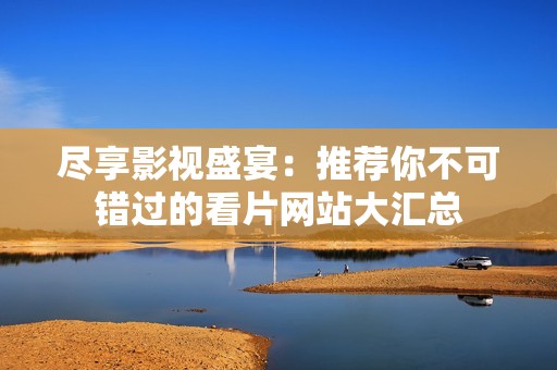 尽享影视盛宴：推荐你不可错过的看片网站大汇总