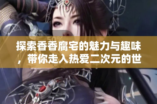 探索香香腐宅的魅力与趣味，带你走入热爱二次元的世界