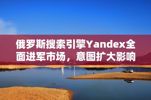俄罗斯搜索引擎Yandex全面进军市场，意图扩大影响力