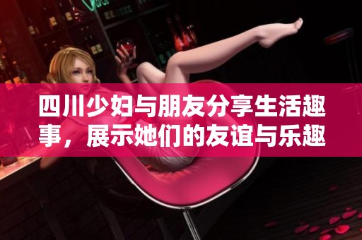 四川少妇与朋友分享生活趣事，展示她们的友谊与乐趣