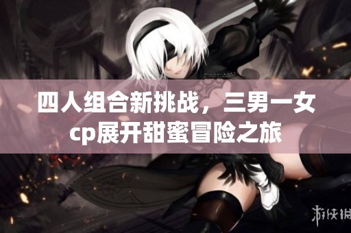四人组合新挑战，三男一女cp展开甜蜜冒险之旅
