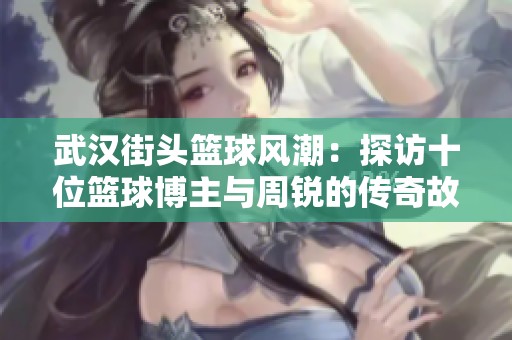 武汉街头篮球风潮：探访十位篮球博主与周锐的传奇故事