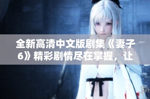 全新高清中文版剧集《妻子6》精彩剧情尽在掌握，让你大开眼界