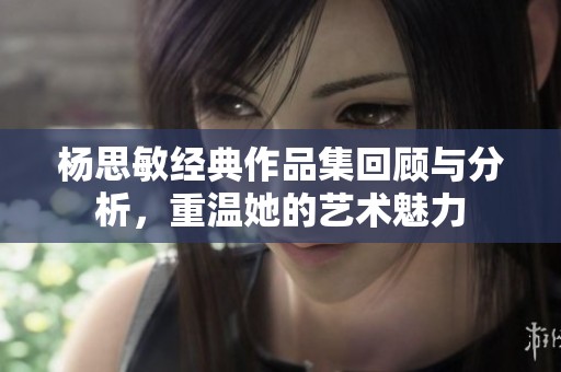 杨思敏经典作品集回顾与分析，重温她的艺术魅力