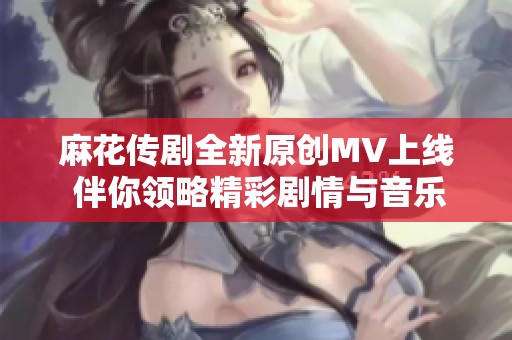 麻花传剧全新原创MV上线 伴你领略精彩剧情与音乐魅力