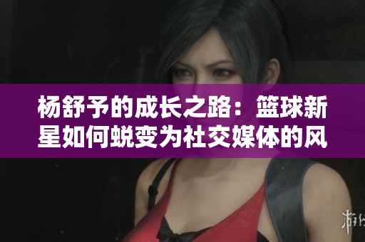 杨舒予的成长之路：篮球新星如何蜕变为社交媒体的风云人物