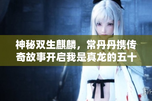 神秘双生麒麟，常丹丹携传奇故事开启我是真龙的五十五集奇幻之旅