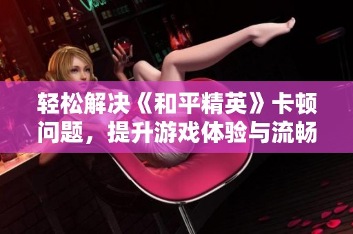 轻松解决《和平精英》卡顿问题，提升游戏体验与流畅度的实用技巧