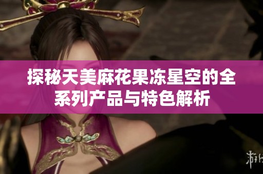 探秘天美麻花果冻星空的全系列产品与特色解析