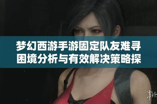 梦幻西游手游固定队友难寻困境分析与有效解决策略探讨