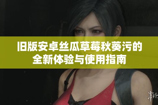 旧版安卓丝瓜草莓秋葵污的全新体验与使用指南