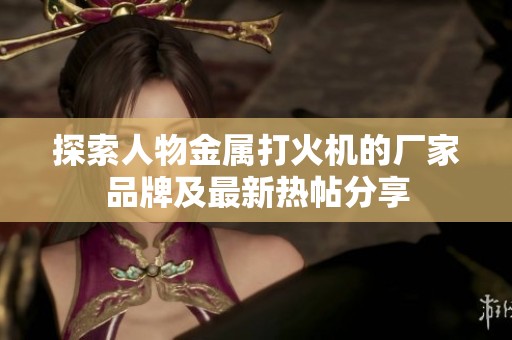 探索人物金属打火机的厂家品牌及最新热帖分享
