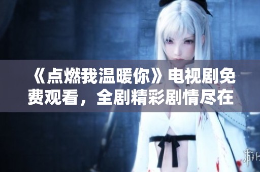《点燃我温暖你》电视剧免费观看，全剧精彩剧情尽在掌握之中