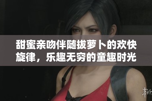 甜蜜亲吻伴随拔萝卜的欢快旋律，乐趣无穷的童趣时光