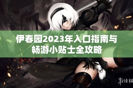 伊春园2023年入口指南与畅游小贴士全攻略