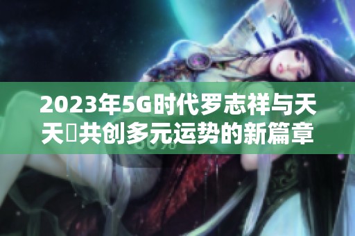 2023年5G时代罗志祥与天天奭共创多元运势的新篇章