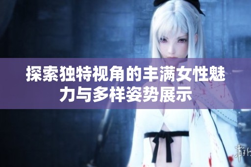 探索独特视角的丰满女性魅力与多样姿势展示