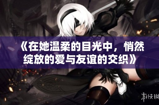 《在她温柔的目光中，悄然绽放的爱与友谊的交织》