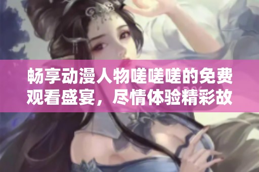 畅享动漫人物嗟嗟嗟的免费观看盛宴，尽情体验精彩故事