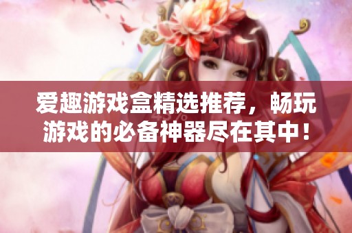 爱趣游戏盒精选推荐，畅玩游戏的必备神器尽在其中！