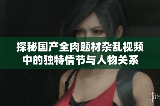 探秘国产全肉题材杂乱视频中的独特情节与人物关系