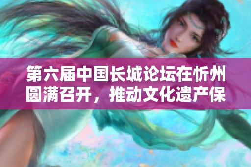 第六届中国长城论坛在忻州圆满召开，推动文化遗产保护与发展