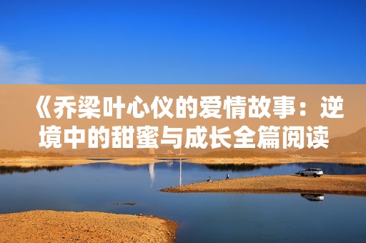 《乔梁叶心仪的爱情故事：逆境中的甜蜜与成长全篇阅读》