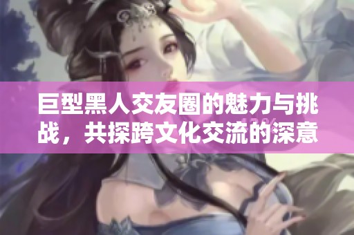 巨型黑人交友圈的魅力与挑战，共探跨文化交流的深意