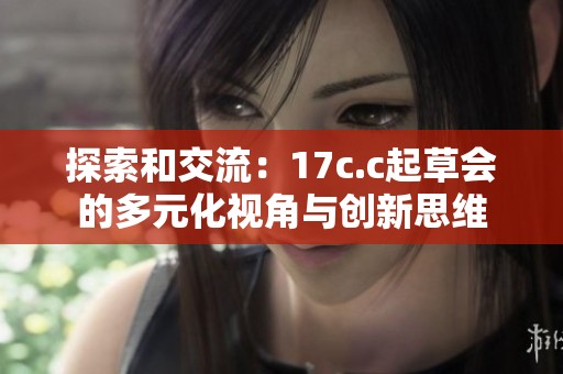 探索和交流：17c.c起草会的多元化视角与创新思维