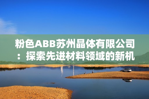 粉色ABB苏州晶体有限公司：探索先进材料领域的新机遇与挑战