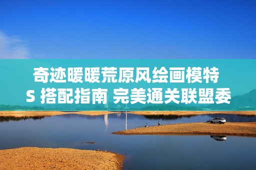 奇迹暖暖荒原风绘画模特 S 搭配指南 完美通关联盟委托 11-7 详细攻略