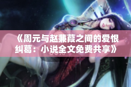 《周元与赵蒹葭之间的爱恨纠葛：小说全文免费共享》